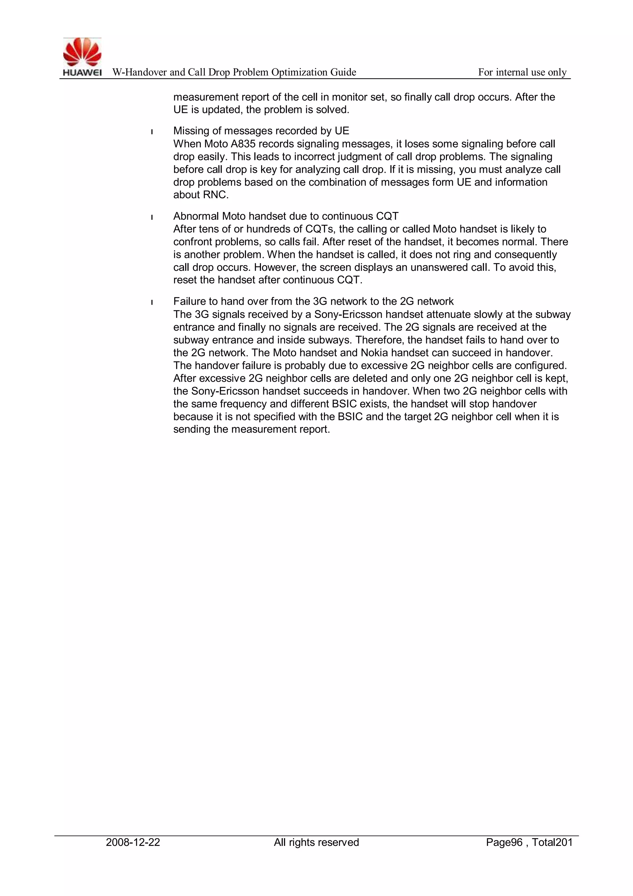 W-Handover and Call Drop Problem Optimization Guide For internal use only 
measurement report of the cell in monitor set, so finally call drop occurs. After the 
UE is updated, the problem is solved. 
l Missing of messages recorded by UE 
When Moto A835 records signaling messages, it loses some signaling before call 
drop easily. This leads to incorrect judgment of call drop problems. The signaling 
before call drop is key for analyzing call drop. If it is missing, you must analyze call 
drop problems based on the combination of messages form UE and information 
about RNC. 
l Abnormal Moto handset due to continuous CQT 
After tens of or hundreds of CQTs, the calling or called Moto handset is likely to 
confront problems, so calls fail. After reset of the handset, it becomes normal. There 
is another problem.When the handset is called, it does not ring and consequently 
call drop occurs. However, the screen displays an unanswered call. To avoid this, 
reset the handset after continuous CQT. 
l Failure to hand over from the 3G network to the 2G network 
The 3G signals received by a Sony-Ericsson handset attenuate slowly at the subway 
entrance and finally no signals are received. The 2G signals are received at the 
subway entrance and inside subways. Therefore, the handset fails to hand over to 
the 2G network. The Moto handset and Nokia handset can succeed in handover. 
The handover failure is probably due to excessive 2G neighbor cells are configured. 
After excessive 2G neighbor cells are deleted and only one 2G neighbor cell is kept, 
the Sony-Ericsson handset succeeds in handover. When two 2G neighbor cells with 
the same frequency and different BSIC exists, the handset will stop handover 
because it is not specified with the BSIC and the target 2G neighbor cell when it is 
sending the measurement report. 
2008-12-22 All rights reserved Page96 , Total201 
 