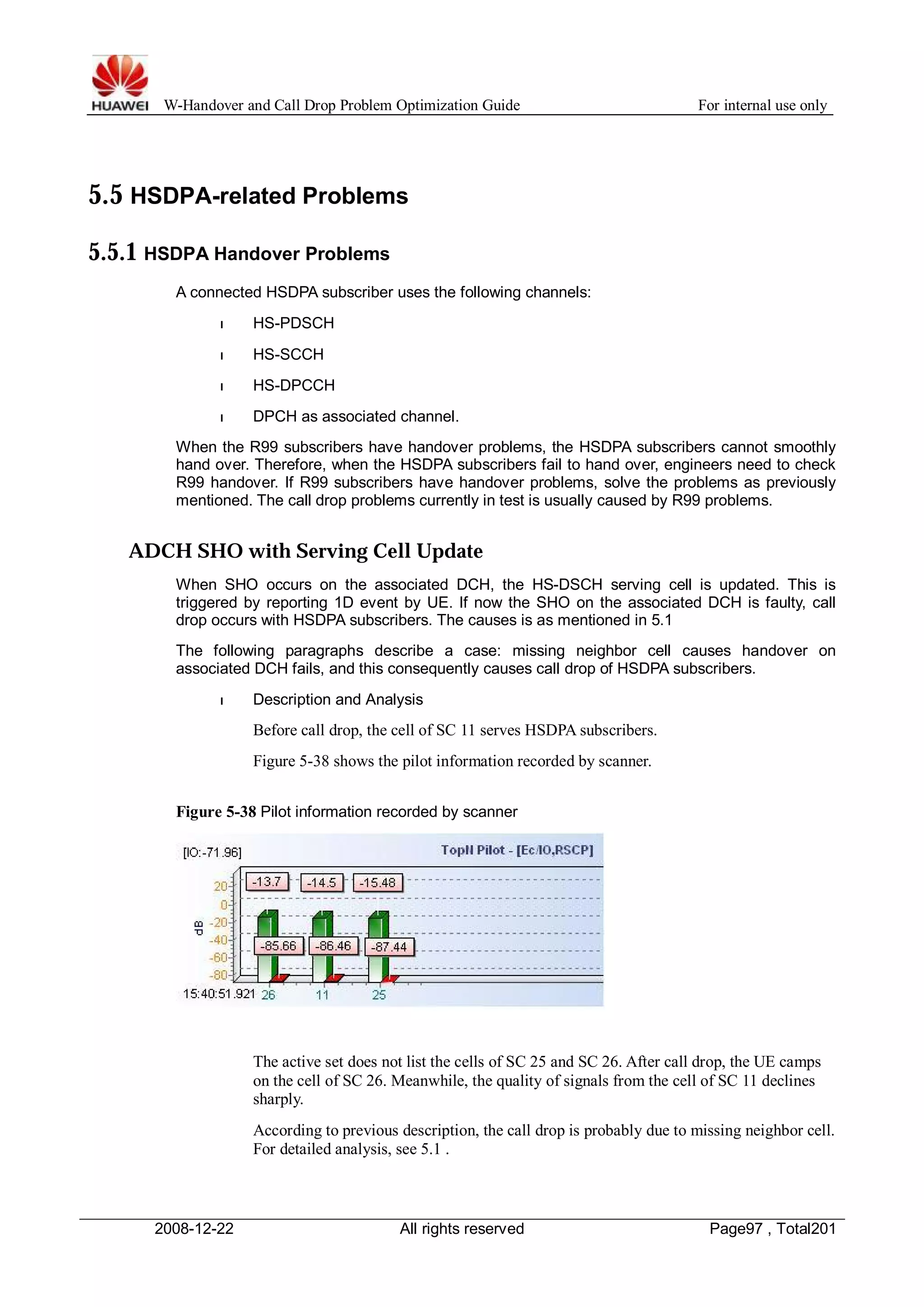 W-Handover and Call Drop Problem Optimization Guide For internal use only 
5.5 HSDPA-related Problems 
5.5.1 HSDPA Handover Problems 
A connected HSDPA subscriber uses the following channels: 
l HS-PDSCH 
l HS-SCCH 
l HS-DPCCH 
l DPCH as associated channel. 
When the R99 subscribers have handover problems, the HSDPA subscribers cannot smoothly 
hand over. Therefore, when the HSDPA subscribers fail to hand over, engineers need to check 
R99 handover. If R99 subscribers have handover problems, solve the problems as previously 
mentioned. The call drop problems currently in test is usually caused by R99 problems. 
ADCH SHO with Serving Cell Update 
When SHO occurs on the associated DCH, the HS-DSCH serving cell is updated. This is 
triggered by reporting 1D event by UE. If now the SHO on the associated DCH is faulty, call 
drop occurs with HSDPA subscribers. The causes is as mentioned in 5.1 
The following paragraphs describe a case: missing neighbor cell causes handover on 
associated DCH fails, and this consequently causes call drop of HSDPA subscribers. 
l Description and Analysis 
Before call drop, the cell of SC 11 serves HSDPA subscribers. 
Figure 5-38 shows the pilot information recorded by scanner. 
Figure 5-38 Pilot information recorded by scanner 
The active set does not list the cells of SC 25 and SC 26. After call drop, the UE camps 
on the cell of SC 26. Meanwhile, the quality of signals from the cell of SC 11 declines 
sharply. 
According to previous description, the call drop is probably due to missing neighbor cell. 
For detailed analysis, see 5.1 . 
2008-12-22 All rights reserved Page97 , Total201 
 
