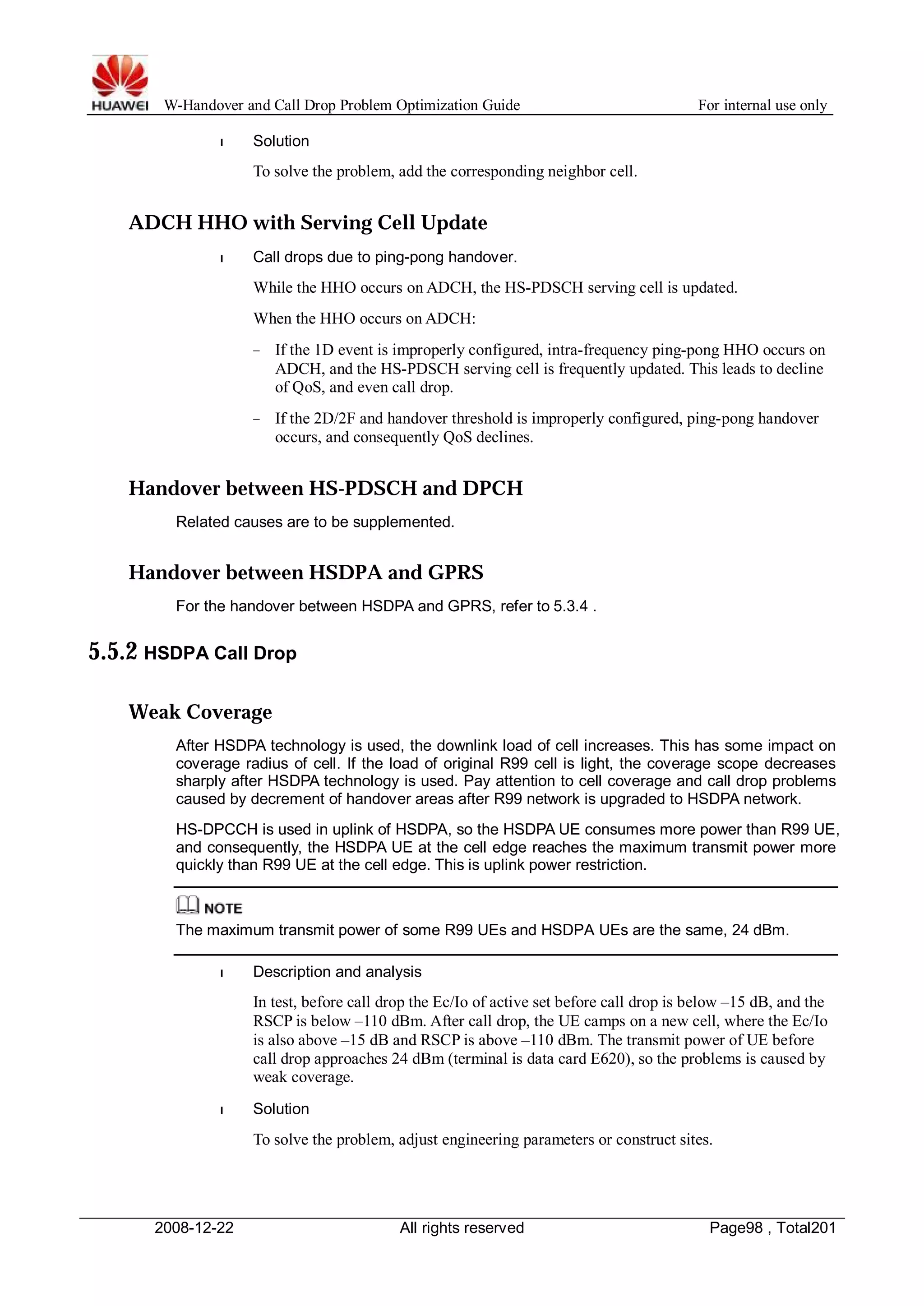 W-Handover and Call Drop Problem Optimization Guide For internal use only 
l Solution 
To solve the problem, add the corresponding neighbor cell. 
ADCH HHO with Serving Cell Update 
l Call drops due to ping-pong handover. 
While the HHO occurs on ADCH, the HS-PDSCH serving cell is updated. 
When the HHO occurs on ADCH: 
− If the 1D event is improperly configured, intra-frequency ping-pong HHO occurs on 
ADCH, and the HS-PDSCH serving cell is frequently updated. This leads to decline 
of QoS, and even call drop. 
− If the 2D/2F and handover threshold is improperly configured, ping-pong handover 
occurs, and consequently QoS declines. 
Handover between HS-PDSCH and DPCH 
Related causes are to be supplemented. 
Handover between HSDPA and GPRS 
For the handover between HSDPA and GPRS, refer to 5.3.4 . 
5.5.2 HSDPA Call Drop 
Weak Coverage 
After HSDPA technology is used, the downlink load of cell increases. This has some impact on 
coverage radius of cell. If the load of original R99 cell is light, the coverage scope decreases 
sharply after HSDPA technology is used. Pay attention to cell coverage and call drop problems 
caused by decrement of handover areas after R99 network is upgraded to HSDPA network. 
HS-DPCCH is used in uplink of HSDPA, so the HSDPA UE consumes more power than R99 UE, 
and consequently, the HSDPA UE at the cell edge reaches the maximum transmit power more 
quickly than R99 UE at the cell edge. This is uplink power restriction. 
The maximum transmit power of some R99 UEs and HSDPA UEs are the same, 24 dBm. 
l Description and analysis 
In test, before call drop the Ec/Io of active set before call drop is below –15 dB, and the 
RSCP is below –110 dBm. After call drop, the UE camps on a new cell, where the Ec/Io 
is also above –15 dB and RSCP is above –110 dBm. The transmit power of UE before 
call drop approaches 24 dBm (terminal is data card E620), so the problems is caused by 
weak coverage. 
l Solution 
To solve the problem, adjust engineering parameters or construct sites. 
2008-12-22 All rights reserved Page98 , Total201 
 