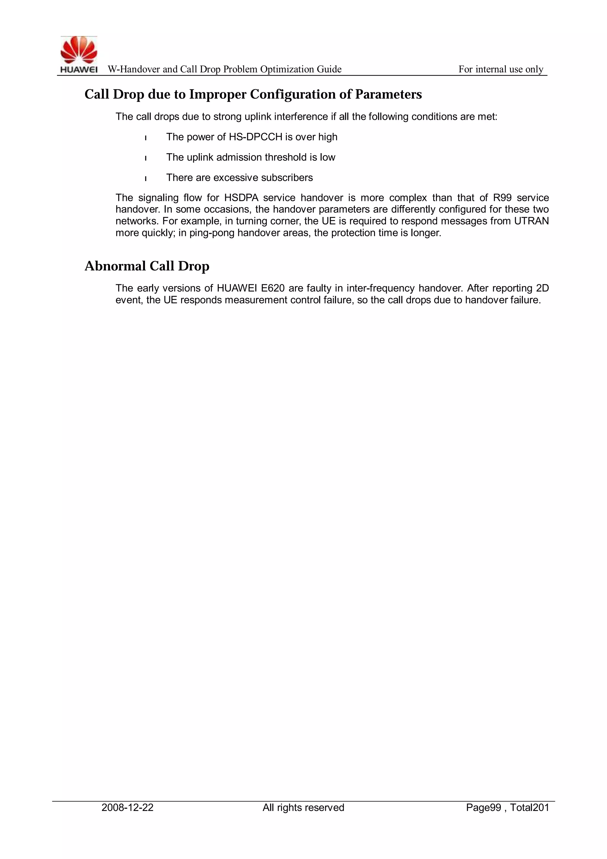 W-Handover and Call Drop Problem Optimization Guide For internal use only 
Call Drop due to Improper Configuration of Parameters 
The call drops due to strong uplink interference if all the following conditions are met: 
l The power of HS-DPCCH is over high 
l The uplink admission threshold is low 
l There are excessive subscribers 
The signaling flow for HSDPA service handover is more complex than that of R99 service 
handover. In some occasions, the handover parameters are differently configured for these two 
networks. For example, in turning corner, the UE is required to respond messages from UTRAN 
more quickly; in ping-pong handover areas, the protection time is longer. 
Abnormal Call Drop 
The early versions of HUAWEI E620 are faulty in inter-frequency handover. After reporting 2D 
event, the UE responds measurement control failure, so the call drops due to handover failure. 
2008-12-22 All rights reserved Page99 , Total201 
 