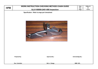 WORK INSTRUCTION CHECKING METHOD CHAIN GUIDE                         Date     5-May-10
HPM                                                                                     Rev         01
                                    5LU1100000-2401-008 Inspection                      Page      1 OF 6

                        Specification : Refer to singe part checksheet




      Prepared By :                                          Approved By :    Acknowledge By :




      Doc. Controller                                        QA In - Charge      SBM / SPL
 