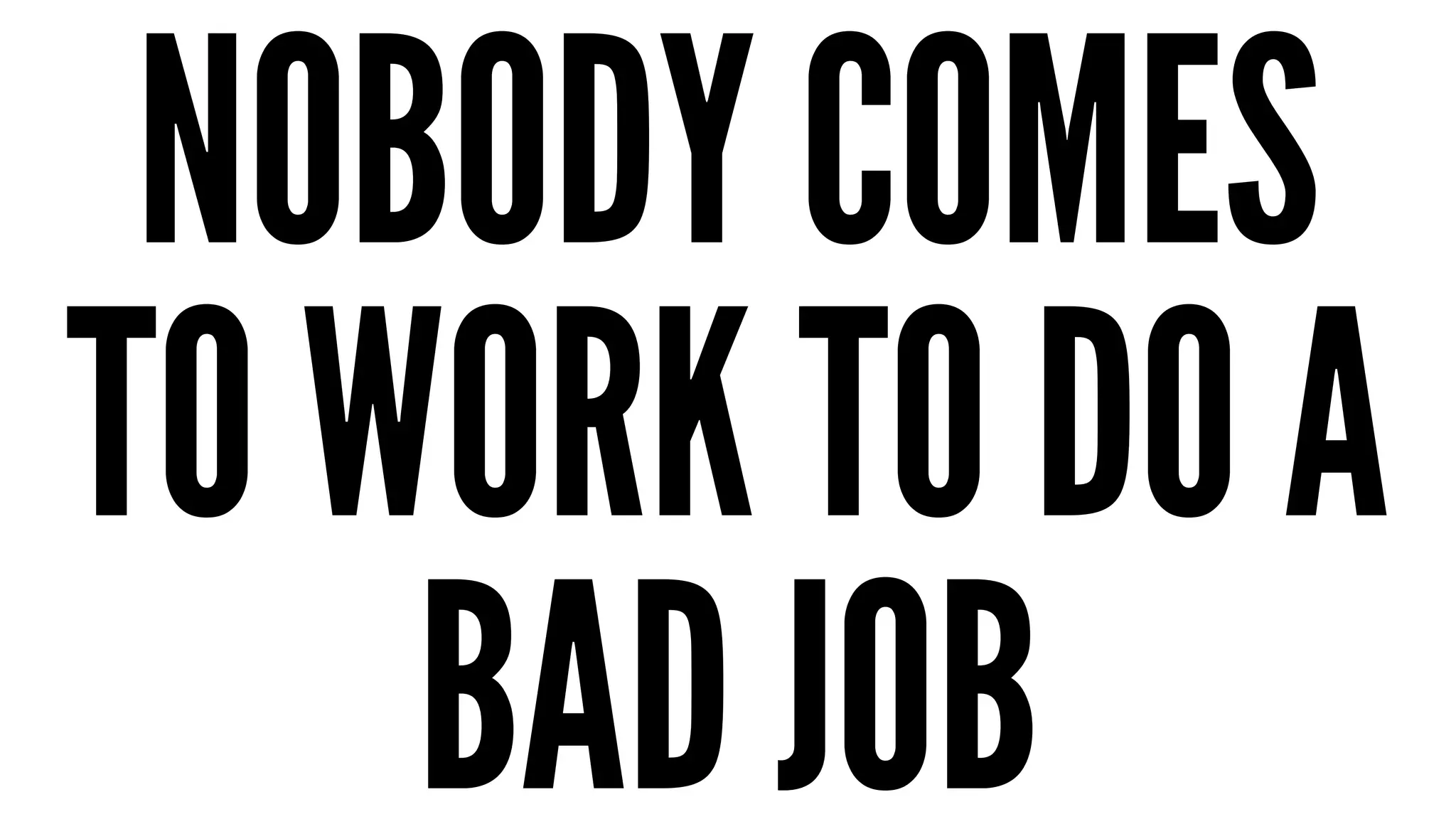 NOBODY COMES 
TO WORK TO DO A 
BAD JOB 
 