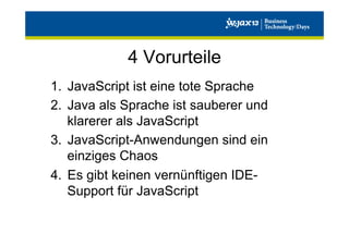 4 Vorurteile
1.  JavaScript ist eine tote Sprache
2.  Java als Sprache ist sauberer und
klarerer als JavaScript
3.  JavaScript-Anwendungen sind ein
einziges Chaos
4.  Es gibt keinen vernünftigen IDESupport für JavaScript

 