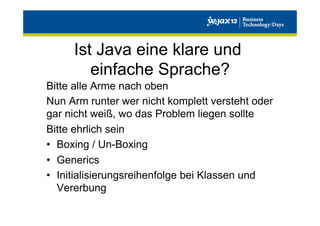 Ist Java eine klare und
einfache Sprache?
Bitte alle Arme nach oben
Nun Arm runter wer nicht komplett versteht oder
gar nicht weiß, wo das Problem liegen sollte
Bitte ehrlich sein
•  Boxing / Un-Boxing
•  Generics
•  Initialisierungsreihenfolge bei Klassen und
Vererbung

 