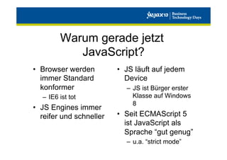 Warum gerade jetzt
JavaScript?
•  Browser werden
immer Standard
konformer
–  IE6 ist tot

•  JS Engines immer
reifer und schneller

•  JS läuft auf jedem
Device
–  JS ist Bürger erster
Klasse auf Windows
8

•  Seit ECMAScript 5
ist JavaScript als
Sprache “gut genug”
–  u.a. “strict mode”

 