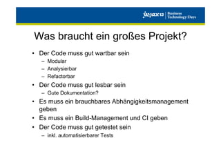Was braucht ein großes Projekt?
•  Der Code muss gut wartbar sein
–  Modular
–  Analysierbar
–  Refactorbar

•  Der Code muss gut lesbar sein
–  Gute Dokumentation?

•  Es muss ein brauchbares Abhängigkeitsmanagement
geben
•  Es muss ein Build-Management und CI geben
•  Der Code muss gut getestet sein
–  inkl. automatisierbarer Tests

 
