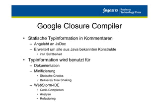 Google Closure Compiler
•  Statische Typinformation in Kommentaren
–  Angeleht an JsDoc
–  Erweitert um alle aus Java bekannten Konstrukte
•  inkl. Sichtbarkeit

•  Typinformation wird benutzt für
–  Dokumentation
–  Minifizierung
•  Statische Checks
•  Besseres Tree Shaking

–  WebStorm-IDE
•  Code-Completion
•  Analyse
•  Refactoring

 