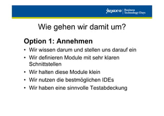 Wie gehen wir damit um?
Option 1: Annehmen
•  Wir wissen darum und stellen uns darauf ein
•  Wir definieren Module mit sehr klaren
Schnittstellen
•  Wir halten diese Module klein
•  Wir nutzen die bestmöglichen IDEs
•  Wir haben eine sinnvolle Testabdeckung

 