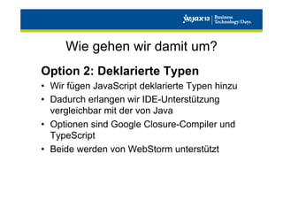 Wie gehen wir damit um?
Option 2: Deklarierte Typen
•  Wir fügen JavaScript deklarierte Typen hinzu
•  Dadurch erlangen wir IDE-Unterstützung
vergleichbar mit der von Java
•  Optionen sind Google Closure-Compiler und
TypeScript
•  Beide werden von WebStorm unterstützt

 