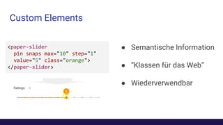 Custom Elements
● Semantische Information
● “Klassen für das Web”
● Wiederverwendbar
<paper-slider
pin snaps max="10" step="1"
value="5" class="orange">
</paper-slider>
 