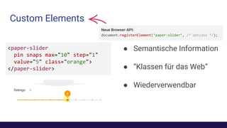 Custom Elements
● Semantische Information
● “Klassen für das Web”
● Wiederverwendbar
<paper-slider
pin snaps max="10" step="1"
value="5" class="orange">
</paper-slider>
Neue Browser-API:
document.registerElement(‘paper-slider’, /* options */);
 