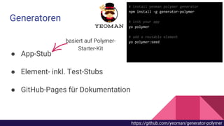 ● App-Stub
● Element- inkl. Test-Stubs
● GitHub-Pages für Dokumentation
Generatoren
basiert auf Polymer-
Starter-Kit
# install yeoman polymer generator
npm install -g generator-polymer
# init your app
yo polymer
# add a reusable element
yo polymer:seed
https://github.com/yeoman/generator-polymer
 