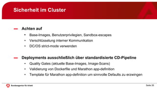 Seite 26
Sicherheit im Cluster
▬ Achten auf
• Base-Images, Benutzerprivilegien, Sandbox-escapes
• Verschlüsselung interner Kommunikation
• DC/OS strict-mode verwenden
▬ Deployments ausschließlich über standardisierte CD-Pipeline
• Quality Gates (aktuelle Base-Images, Image-Scans)
• Validierung von Dockerfile und Marathon app-definition
• Template für Marathon app-definition um sinnvolle Defaults zu erzwingen
 