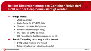 Seite 32
Bei der Dimensionierung des Container-RAMs darf
nicht nur der Heap berücksichtigt werden
▬ einige Werte:
• JRE8: ca. 256M
• Code Cache für JIT JRE8: 96M
• Threads: 1M bei 64 Bit-Systemen
• NIO mit Direct Buffer (off heap)
• OS Tools: ca. 60MB bei RHEL
• I/O: Page Cache des Betriebssystems für I/O
▬ Java 8 Threading nutzt sog. malloc arenas:
• 64MB virtual memory pro Thread
• Folge: virtual memory steigt kontinuierlich
 