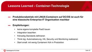 Seite 35
Lessons Learned - Container-Technologie
▬ Produktionsbetrieb mit LINUX-Containern auf DC/OS ist auch für
eine klassische Enterprise-IT Organisation machbar
▬ Empfehlungen:
• keine eigene komplette PaaS bauen
• Integration beachten
• frühzeitig Standards definieren
• Think big: Automatisierung, HA, Security und Monitoring realisieren
• Start small: mit wenig Containern früh in Produktion
 