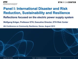 Panel I: International Disaster and Risk
Reduction, Sustainability and Resilience
1Panel I | 4th Resiliency Conference
Reflections focused on the electric power supply system
Wolfgang Kröger, Professor ETH, Executive Director, ETH Risk Center
4th Conference on Community Resilience, Davos, August 2013
August 29, 2013 | Davos
 