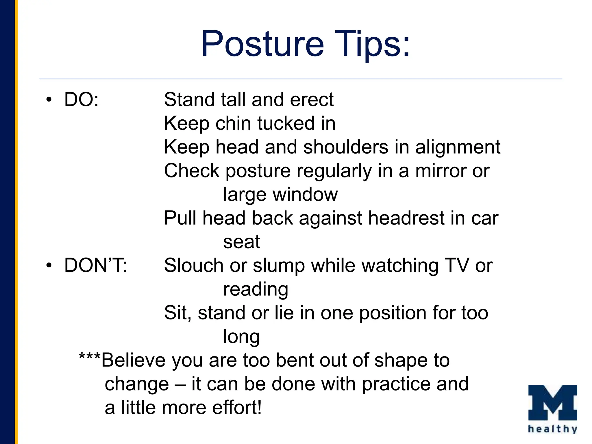 • DO: Stand tall and erect
Keep chin tucked in
Keep head and shoulders in alignment
Check posture regularly in a mirror or
large window
Pull head back against headrest in car
seat
• DON’T: Slouch or slump while watching TV or
reading
Sit, stand or lie in one position for too
long
***Believe you are too bent out of shape to
change – it can be done with practice and
a little more effort!
Posture Tips:
 