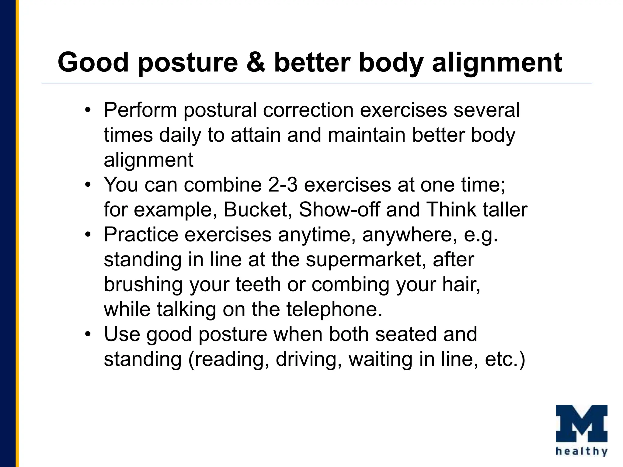 • Perform postural correction exercises several
times daily to attain and maintain better body
alignment
• You can combine 2-3 exercises at one time;
for example, Bucket, Show-off and Think taller
• Practice exercises anytime, anywhere, e.g.
standing in line at the supermarket, after
brushing your teeth or combing your hair,
while talking on the telephone.
• Use good posture when both seated and
standing (reading, driving, waiting in line, etc.)
Good posture & better body alignment
 