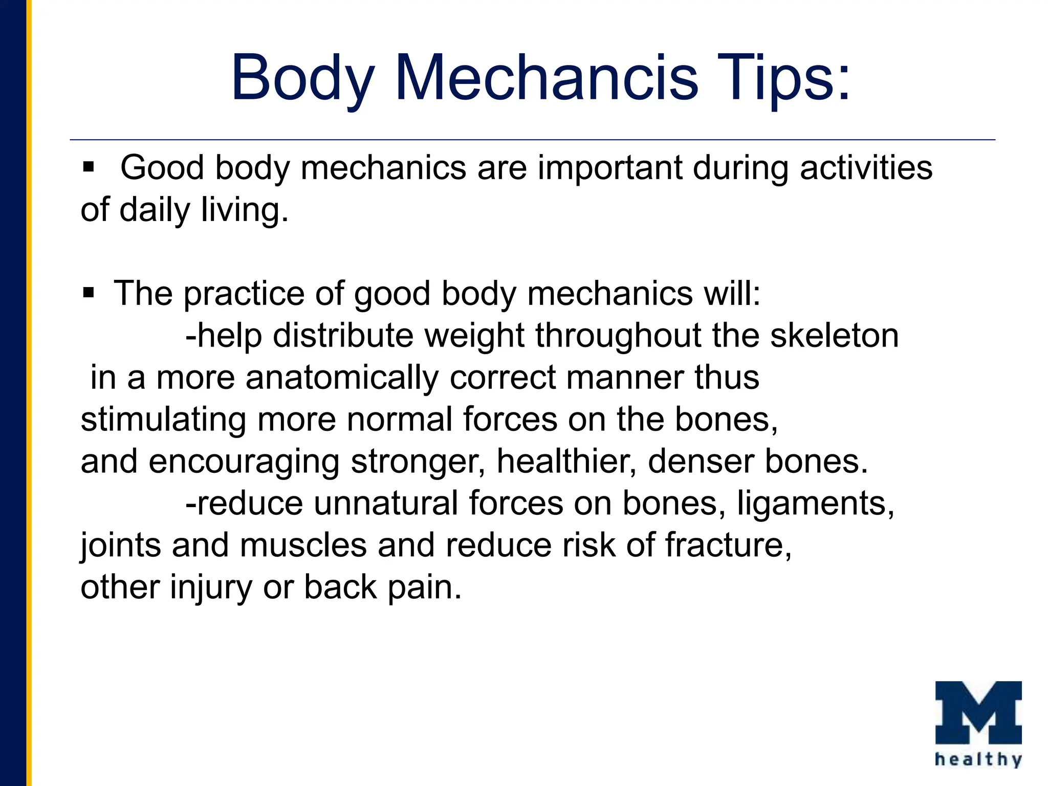  Good body mechanics are important during activities
of daily living.
 The practice of good body mechanics will:
-help distribute weight throughout the skeleton
in a more anatomically correct manner thus
stimulating more normal forces on the bones,
and encouraging stronger, healthier, denser bones.
-reduce unnatural forces on bones, ligaments,
joints and muscles and reduce risk of fracture,
other injury or back pain.
Body Mechancis Tips:
 