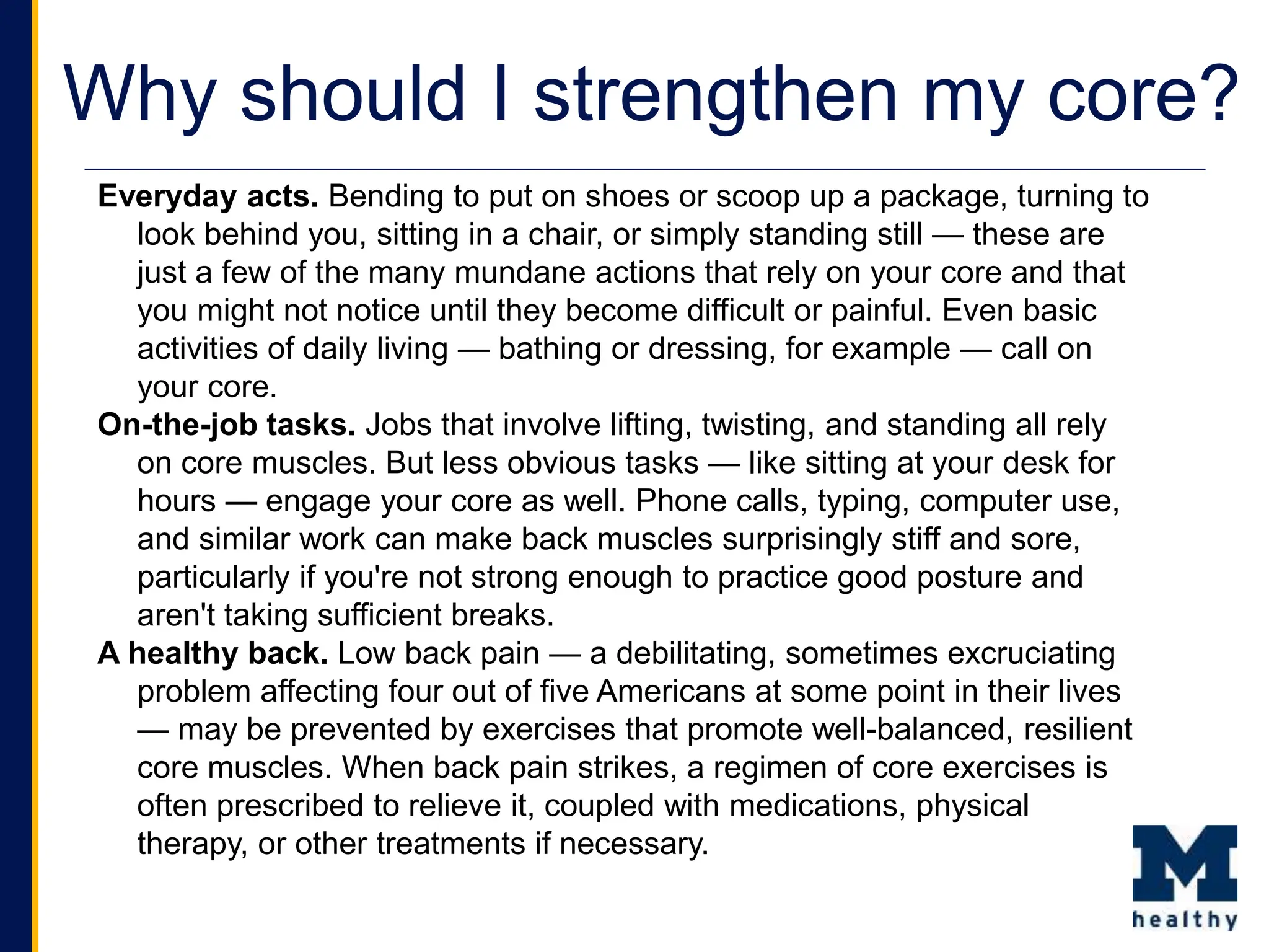 Why should I strengthen my core?
Everyday acts. Bending to put on shoes or scoop up a package, turning to
look behind you, sitting in a chair, or simply standing still — these are
just a few of the many mundane actions that rely on your core and that
you might not notice until they become difficult or painful. Even basic
activities of daily living — bathing or dressing, for example — call on
your core.
On-the-job tasks. Jobs that involve lifting, twisting, and standing all rely
on core muscles. But less obvious tasks — like sitting at your desk for
hours — engage your core as well. Phone calls, typing, computer use,
and similar work can make back muscles surprisingly stiff and sore,
particularly if you're not strong enough to practice good posture and
aren't taking sufficient breaks.
A healthy back. Low back pain — a debilitating, sometimes excruciating
problem affecting four out of five Americans at some point in their lives
— may be prevented by exercises that promote well-balanced, resilient
core muscles. When back pain strikes, a regimen of core exercises is
often prescribed to relieve it, coupled with medications, physical
therapy, or other treatments if necessary.
 