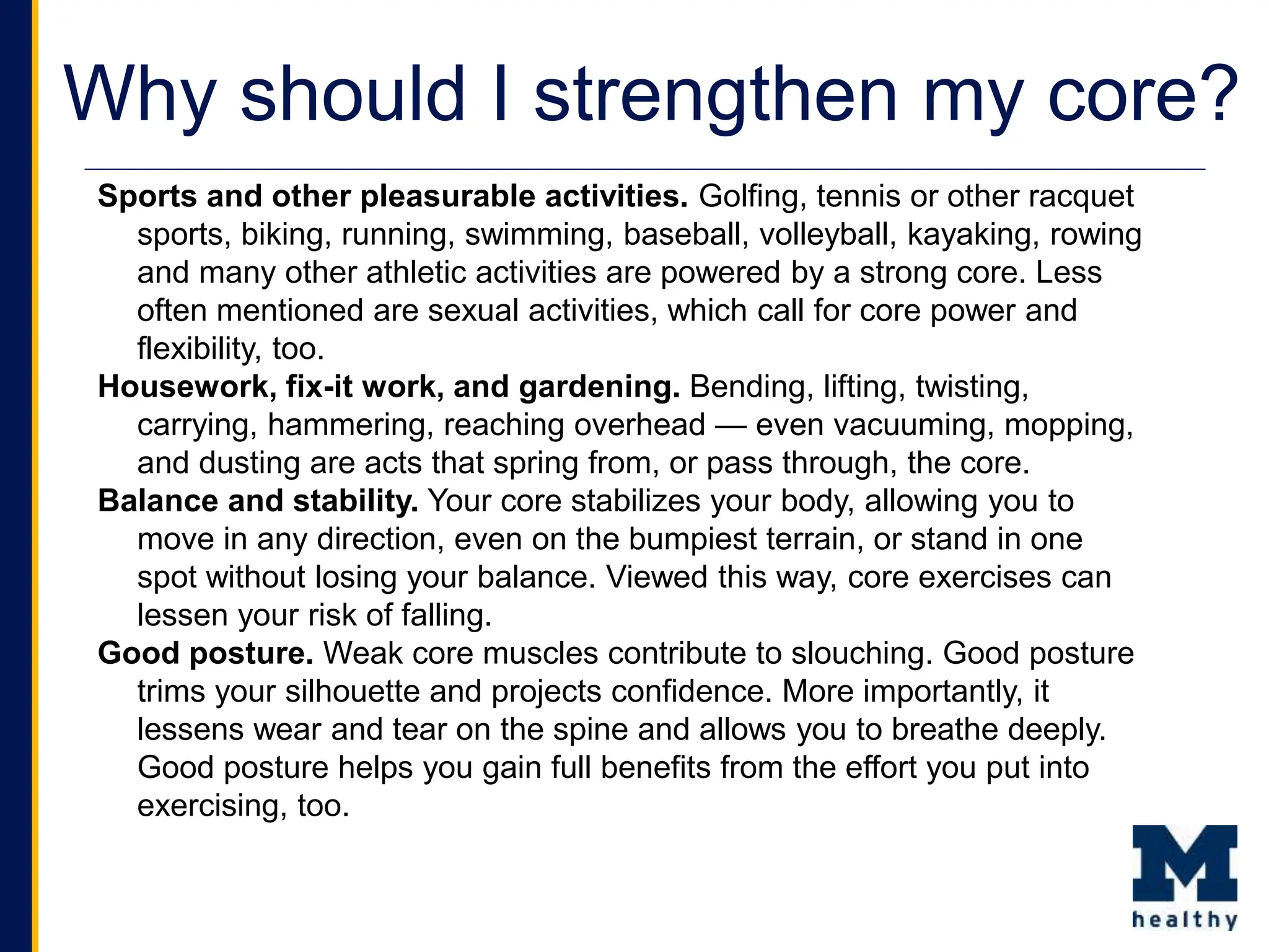 Why should I strengthen my core?
Sports and other pleasurable activities. Golfing, tennis or other racquet
sports, biking, running, swimming, baseball, volleyball, kayaking, rowing
and many other athletic activities are powered by a strong core. Less
often mentioned are sexual activities, which call for core power and
flexibility, too.
Housework, fix-it work, and gardening. Bending, lifting, twisting,
carrying, hammering, reaching overhead — even vacuuming, mopping,
and dusting are acts that spring from, or pass through, the core.
Balance and stability. Your core stabilizes your body, allowing you to
move in any direction, even on the bumpiest terrain, or stand in one
spot without losing your balance. Viewed this way, core exercises can
lessen your risk of falling.
Good posture. Weak core muscles contribute to slouching. Good posture
trims your silhouette and projects confidence. More importantly, it
lessens wear and tear on the spine and allows you to breathe deeply.
Good posture helps you gain full benefits from the effort you put into
exercising, too.
 