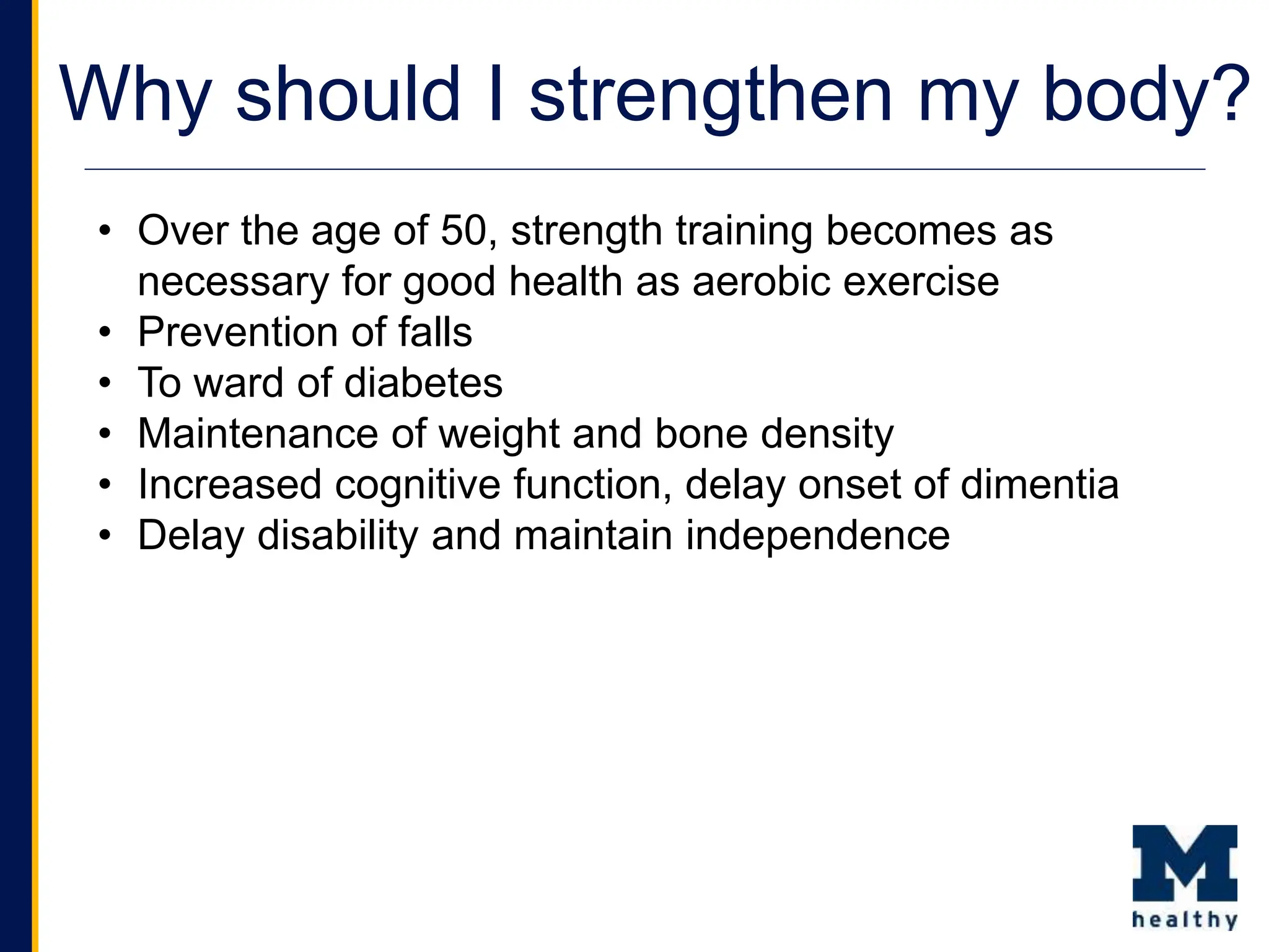 Why should I strengthen my body?
• Over the age of 50, strength training becomes as
necessary for good health as aerobic exercise
• Prevention of falls
• To ward of diabetes
• Maintenance of weight and bone density
• Increased cognitive function, delay onset of dimentia
• Delay disability and maintain independence
 