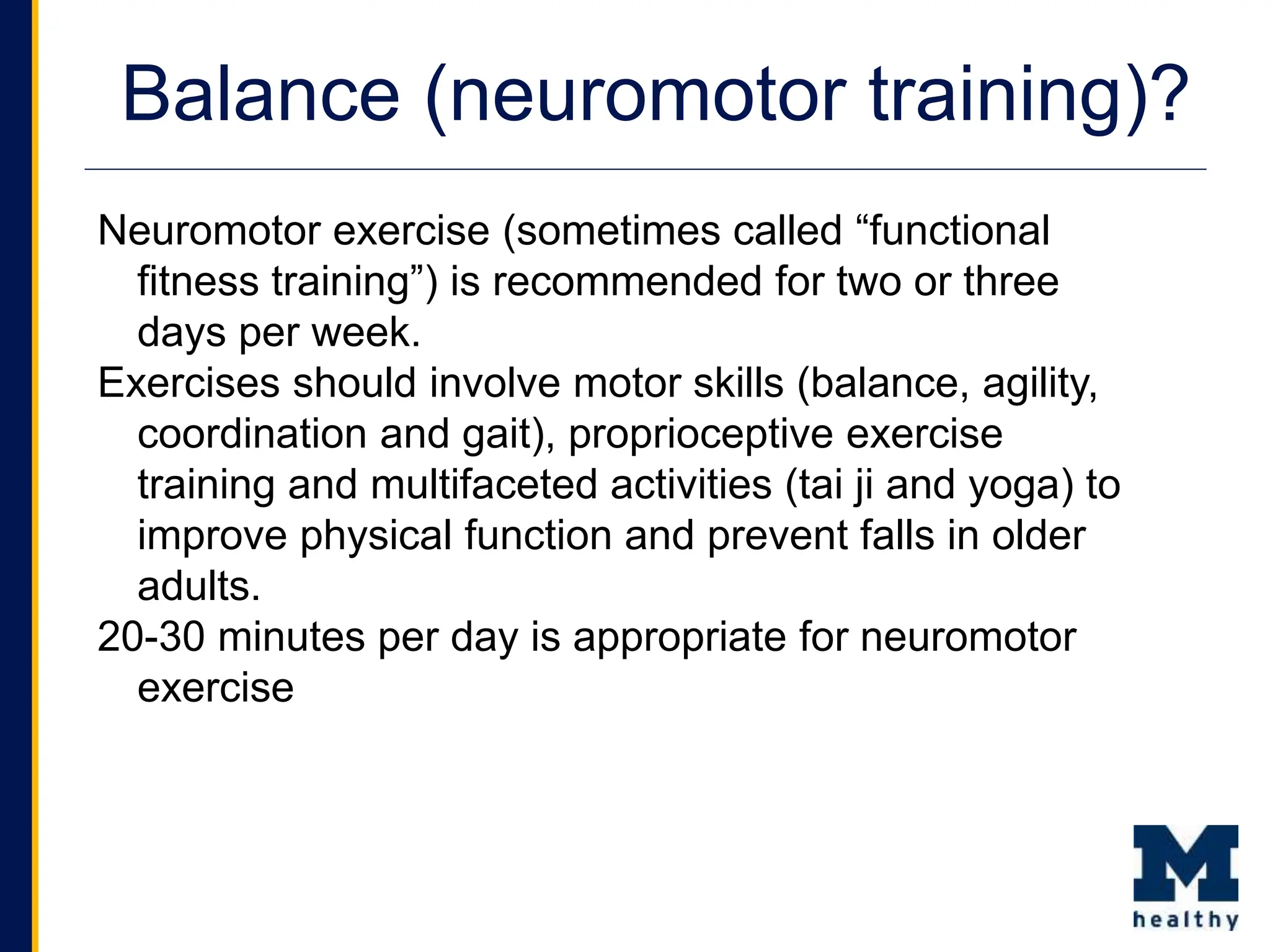 Balance (neuromotor training)?
Neuromotor exercise (sometimes called “functional
fitness training”) is recommended for two or three
days per week.
Exercises should involve motor skills (balance, agility,
coordination and gait), proprioceptive exercise
training and multifaceted activities (tai ji and yoga) to
improve physical function and prevent falls in older
adults.
20-30 minutes per day is appropriate for neuromotor
exercise
 