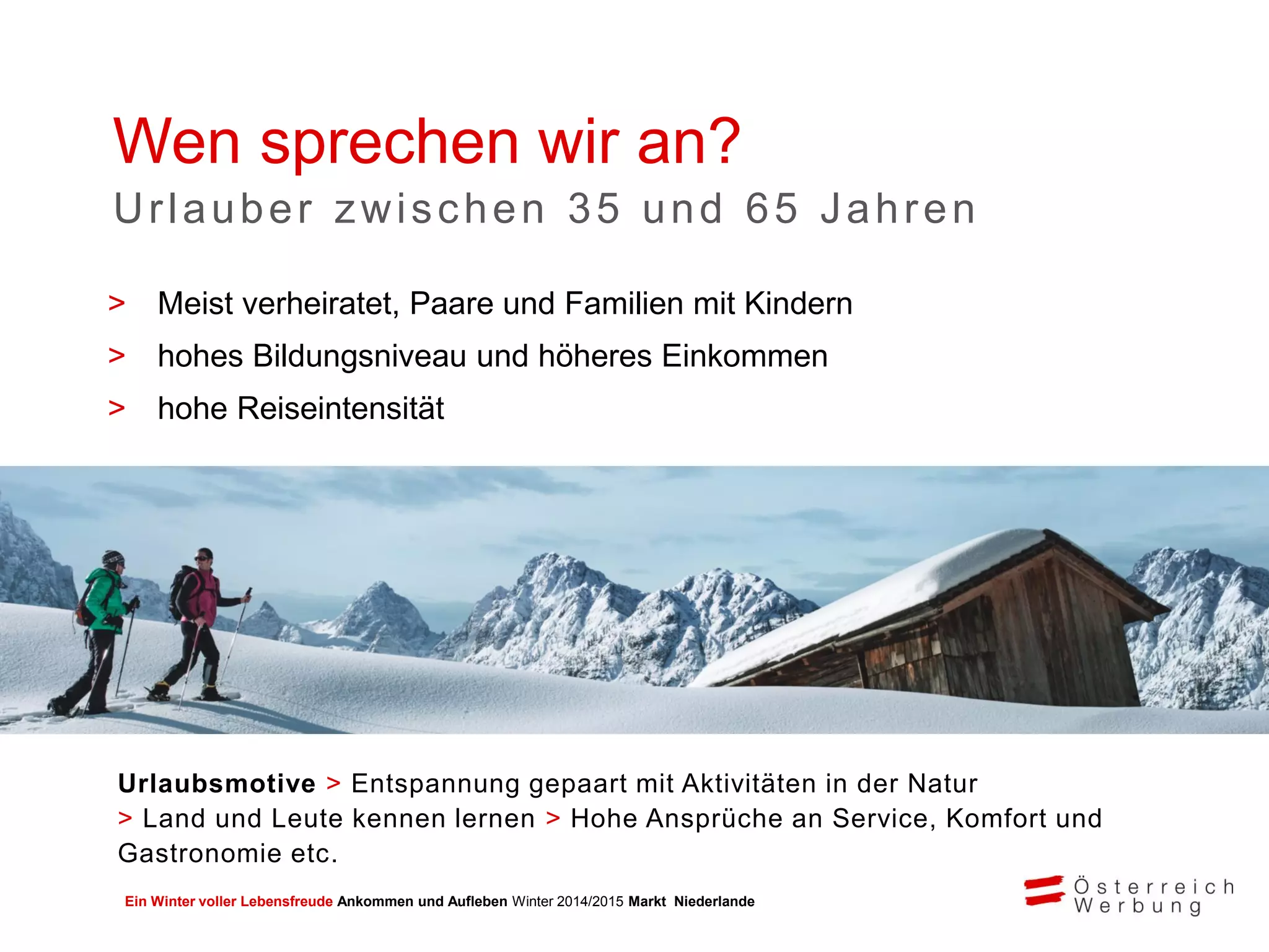 Ein Winter voller Lebensfreude Ankommen und Aufleben Winter 2014/2015 Markt Niederlande
> Meist verheiratet, Paare und Familien mit Kindern
> hohes Bildungsniveau und höheres Einkommen
> hohe Reiseintensität
Wen sprechen wir an?
Urlauber zwischen 35 und 65 Jahren
Urlaubsmotive > Entspannung gepaart mit Aktivitäten in der Natur
> Land und Leute kennen lernen > Hohe Ansprüche an Service, Komfort und
Gastronomie etc.
 