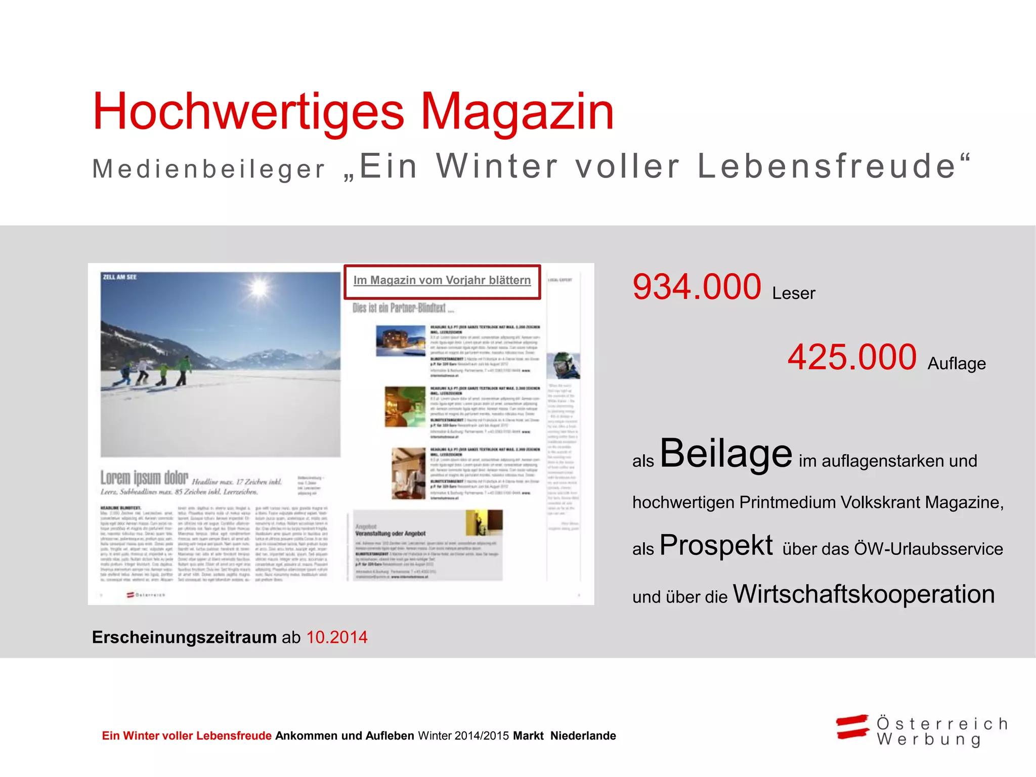 Ein Winter voller Lebensfreude Ankommen und Aufleben Winter 2014/2015 Markt Niederlande
934.000 Leser
425.000 Auflage
als Beilageim auflagenstarken und
hochwertigen Printmedium Volkskrant Magazine,
als Prospekt über das ÖW-Urlaubsservice
und über die Wirtschaftskooperation
Hochwertiges Magazin
M e d i e n b e i l e g e r „Ein Winter voller Lebensfreude“
Im Magazin vom Vorjahr blättern
Erscheinungszeitraum ab 10.2014
 