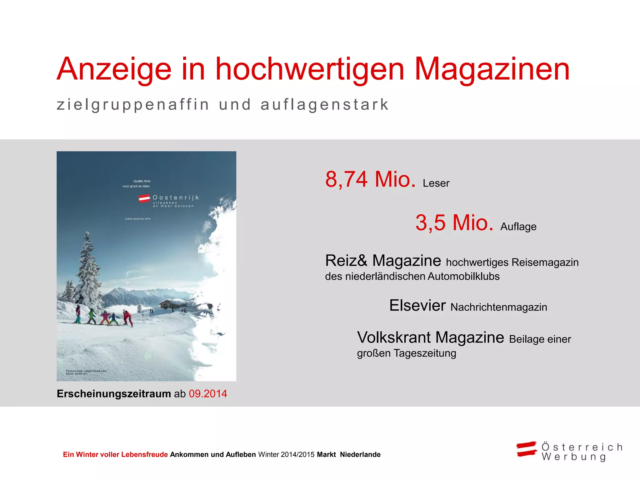 Ein Winter voller Lebensfreude Ankommen und Aufleben Winter 2014/2015 Markt Niederlande
8,74 Mio. Leser
3,5 Mio. Auflage
Reiz& Magazine hochwertiges Reisemagazin
des niederländischen Automobilklubs
Elsevier Nachrichtenmagazin
Volkskrant Magazine Beilage einer
großen Tageszeitung
Anzeige in hochwertigen Magazinen
z i e l g r u p p e n a ff i n u n d a u f l a g e n s t a r k
Erscheinungszeitraum ab 09.2014
 