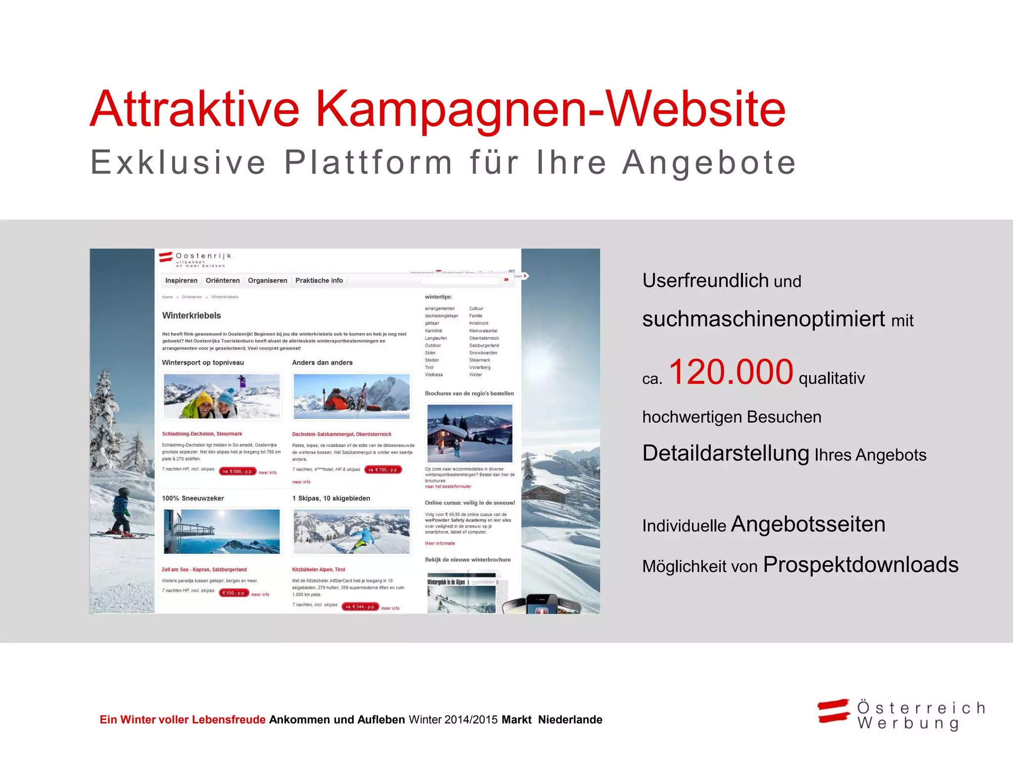 Ein Winter voller Lebensfreude Ankommen und Aufleben Winter 2014/2015 Markt Niederlande
Userfreundlich und
suchmaschinenoptimiert mit
ca. 120.000qualitativ
hochwertigen Besuchen
Detaildarstellung Ihres Angebots
Individuelle Angebotsseiten
Möglichkeit von Prospektdownloads
Attraktive Kampagnen-Website
Exklusive Plattform für Ihre Angebote
 