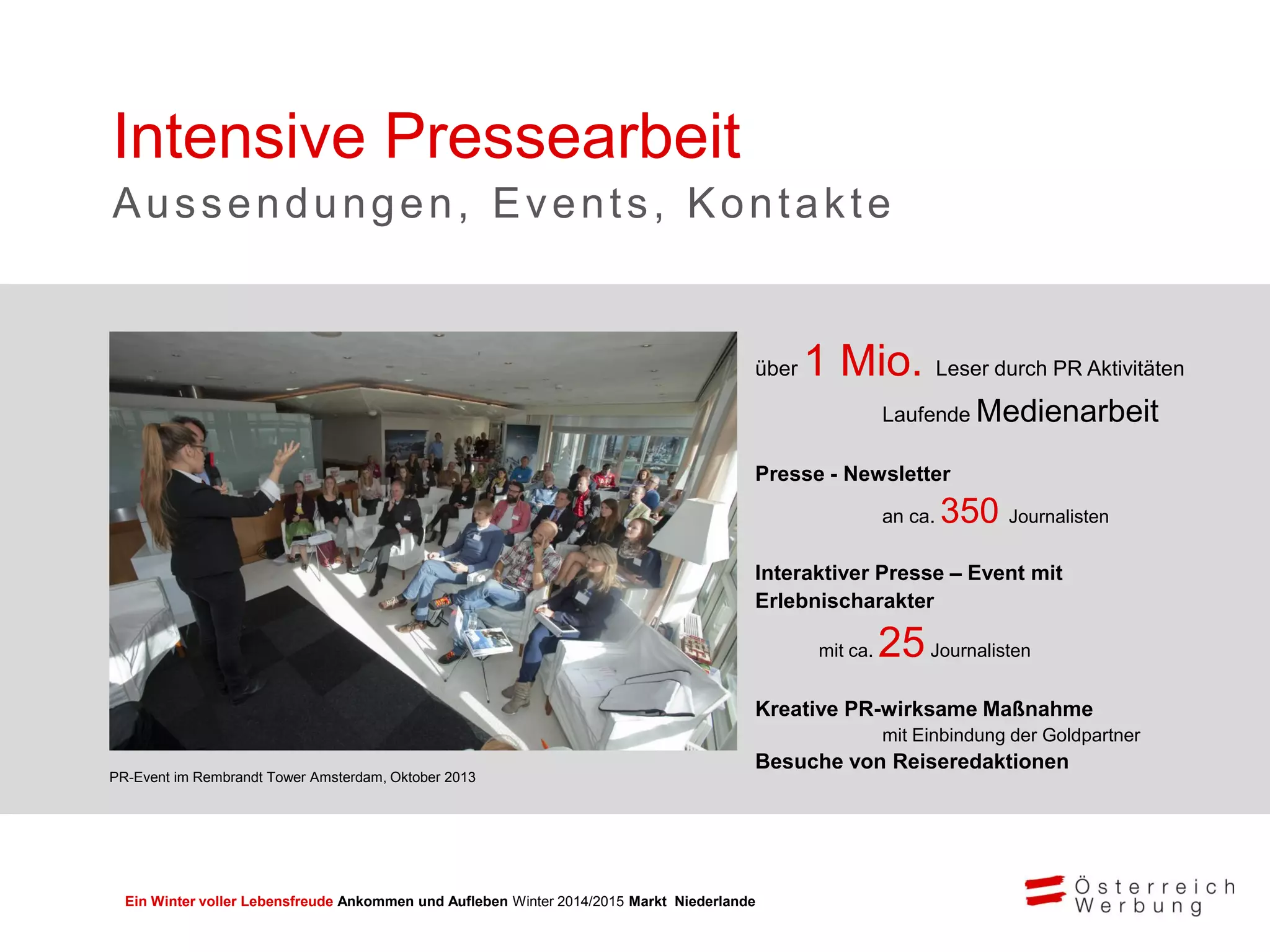 Ein Winter voller Lebensfreude Ankommen und Aufleben Winter 2014/2015 Markt Niederlande
Intensive Pressearbeit
Aussendungen, Events, Kontakte
über 1 Mio. Leser durch PR Aktivitäten
Laufende Medienarbeit
Presse - Newsletter
an ca. 350 Journalisten
Interaktiver Presse – Event mit
Erlebnischarakter
mit ca. 25Journalisten
Kreative PR-wirksame Maßnahme
mit Einbindung der Goldpartner
Besuche von Reiseredaktionen
PR-Event im Rembrandt Tower Amsterdam, Oktober 2013
 