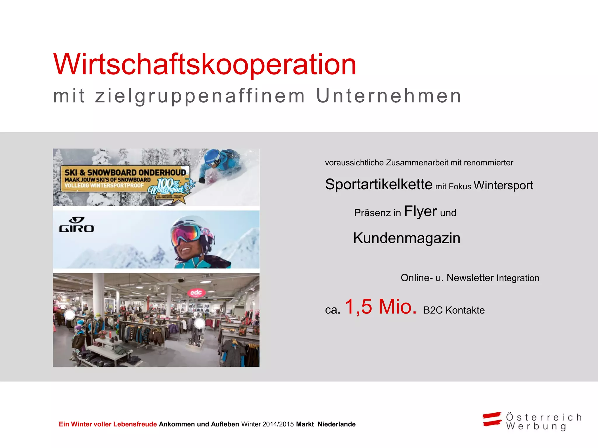 Ein Winter voller Lebensfreude Ankommen und Aufleben Winter 2014/2015 Markt Niederlande
voraussichtliche Zusammenarbeit mit renommierter
Sportartikelkette mit Fokus Wintersport
Präsenz in Flyer und
Kundenmagazin
Online- u. Newsletter Integration
ca. 1,5 Mio. B2C Kontakte
Wirtschaftskooperation
mit zielgruppenaffinem Unternehmen
 