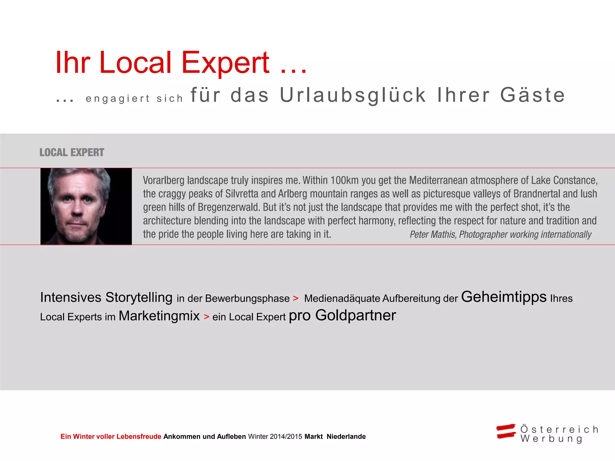 Ein Winter voller Lebensfreude Ankommen und Aufleben Winter 2014/2015 Markt Niederlande
Ihr Local Expert …
… e n g a g i e r t s i c h für das Urlaubsglück Ihrer Gäste
Intensives Storytelling in der Bewerbungsphase > Medienadäquate Aufbereitung der Geheimtipps Ihres
Local Experts im Marketingmix > ein Local Expert pro Goldpartner
 