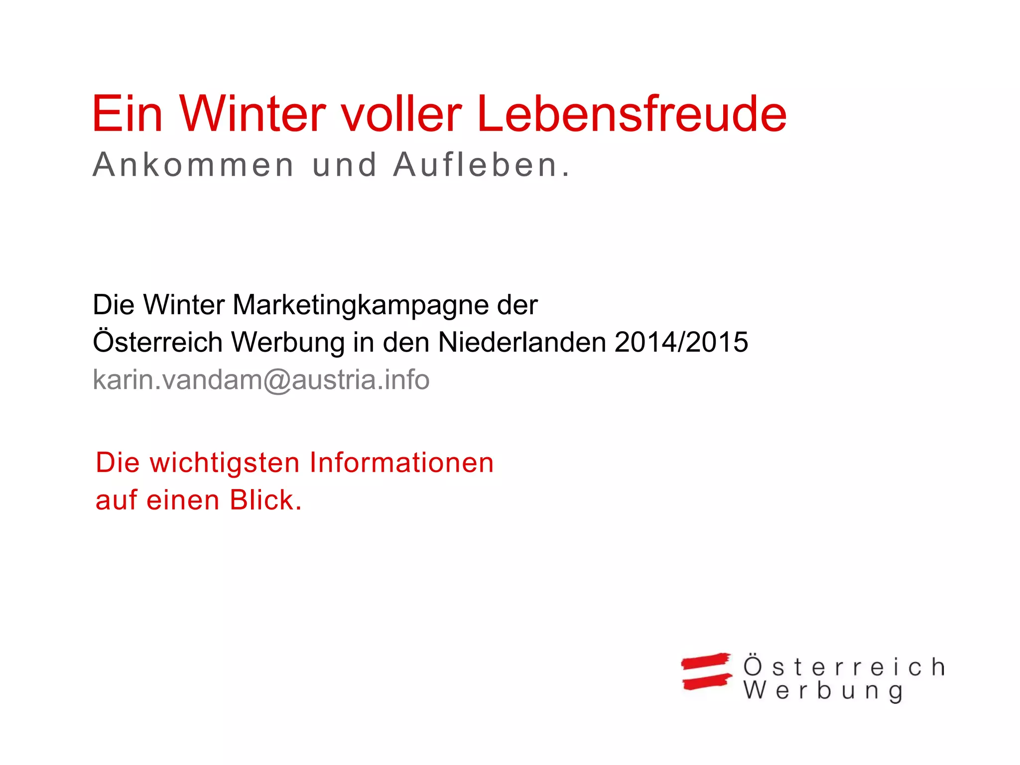 Ein Winter voller Lebensfreude
Die wichtigsten Informationen
auf einen Blick.
Die Winter Marketingkampagne der
Österreich Werbung in den Niederlanden 2014/2015
karin.vandam@austria.info
Ankommen und Aufleben.
 