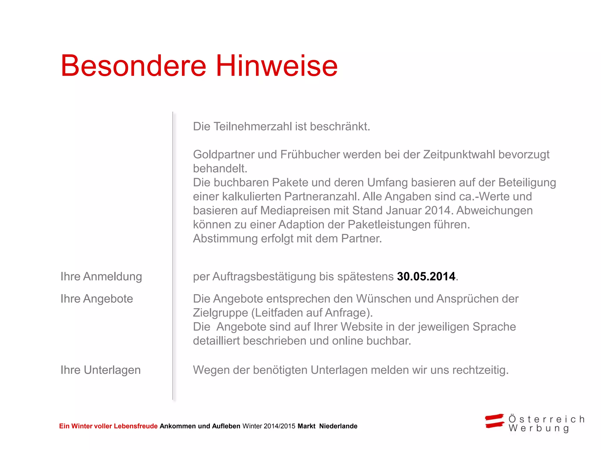 Ein Winter voller Lebensfreude Ankommen und Aufleben Winter 2014/2015 Markt Niederlande
Besondere Hinweise
Die Teilnehmerzahl ist beschränkt.
Goldpartner und Frühbucher werden bei der Zeitpunktwahl bevorzugt
behandelt.
Die buchbaren Pakete und deren Umfang basieren auf der Beteiligung
einer kalkulierten Partneranzahl. Alle Angaben sind ca.-Werte und
basieren auf Mediapreisen mit Stand Januar 2014. Abweichungen
können zu einer Adaption der Paketleistungen führen.
Abstimmung erfolgt mit dem Partner.
Ihre Anmeldung per Auftragsbestätigung bis spätestens 30.05.2014.
Ihre Angebote Die Angebote entsprechen den Wünschen und Ansprüchen der
Zielgruppe (Leitfaden auf Anfrage).
Die Angebote sind auf Ihrer Website in der jeweiligen Sprache
detailliert beschrieben und online buchbar.
Ihre Unterlagen Wegen der benötigten Unterlagen melden wir uns rechtzeitig.
 