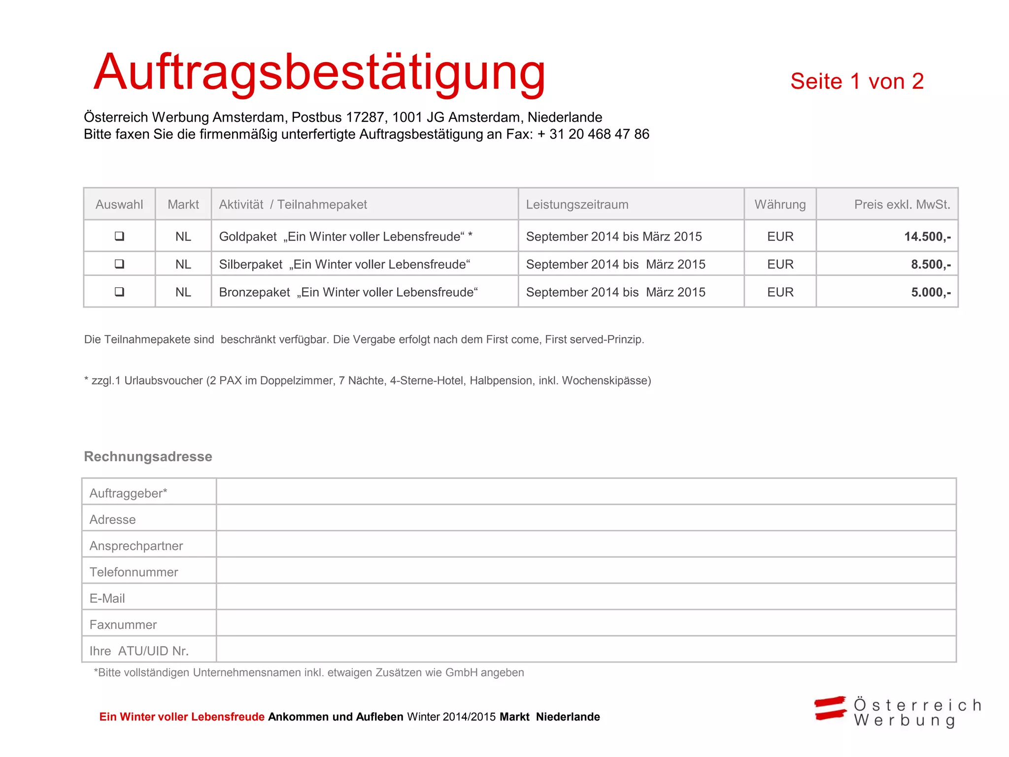 Ein Winter voller Lebensfreude Ankommen und Aufleben Winter 2014/2015 Markt Niederlande
Rechnungsadresse
Auftragsbestätigung Seite 1 von 2
Österreich Werbung Amsterdam, Postbus 17287, 1001 JG Amsterdam, Niederlande
Bitte faxen Sie die firmenmäßig unterfertigte Auftragsbestätigung an Fax: + 31 20 468 47 86
Die Teilnahmepakete sind beschränkt verfügbar. Die Vergabe erfolgt nach dem First come, First served-Prinzip.
* zzgl.1 Urlaubsvoucher (2 PAX im Doppelzimmer, 7 Nächte, 4-Sterne-Hotel, Halbpension, inkl. Wochenskipässe)
Auftraggeber*
Adresse
Ansprechpartner
Telefonnummer
E-Mail
Faxnummer
Ihre ATU/UID Nr.
Auswahl Markt Aktivität / Teilnahmepaket Leistungszeitraum Währung Preis exkl. MwSt.
 NL Goldpaket „Ein Winter voller Lebensfreude“ * September 2014 bis März 2015 EUR 14.500,-
 NL Silberpaket „Ein Winter voller Lebensfreude“ September 2014 bis März 2015 EUR 8.500,-
 NL Bronzepaket „Ein Winter voller Lebensfreude“ September 2014 bis März 2015 EUR 5.000,-
*Bitte vollständigen Unternehmensnamen inkl. etwaigen Zusätzen wie GmbH angeben
 
