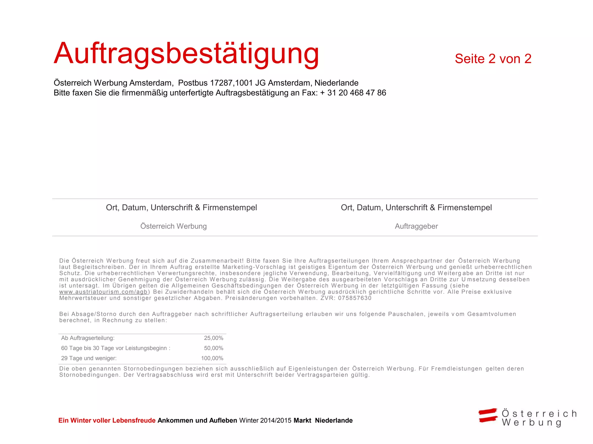 Ein Winter voller Lebensfreude Ankommen und Aufleben Winter 2014/2015 Markt Niederlande
Die Österreich W erbung freut sich auf die Zusammenarbeit! Bitte faxen Sie Ihre Auftragserteilungen Ihrem Ansprechpartner der Österreich W erbung
laut Begleitschreiben. Der in Ihrem Auftrag erstellte Marketing-Vorschlag ist geistiges Eigentum der Österreich W erbung und genießt urheberrechtlichen
Schutz. Die urheberrechtlichen Verwertungsrechte, insbesondere jegliche Verwendung, Bearbeitung, Vervielfältigung und W eiterg abe an Dritte ist nur
mit ausdrücklicher Genehmigung der Österreich W erbung zulässig. Die W eitergabe des ausgearbeiteten Vorschlags an Dritte zur U msetzung desselben
ist untersagt. Im Übrigen gelten die Allgemeinen Geschäftsbedingungen der Österreich W erbung in der letztgültigen Fassung (siehe
www.austriatourism.com/agb) Bei Zuwiderhandeln behält sich die Österreich W erbung ausdrücklich gerichtliche Schritte vor. Alle Preise exklusive
Mehrwertsteuer und sonstiger gesetzlicher Abgaben. Preisänderungen vorbehalten. ZVR: 075857630
Bei Absage/Storno durch den Auftraggeber nach schriftlicher Auftragserteilung erlauben wir uns folgende Pauschalen, jeweils v om Gesamtvolumen
berechnet, in Rechnung zu stellen:
Die oben genannten Stornobedingungen beziehen sich ausschließlich auf Eigenleistungen der Österreich W erbung. Für Fremdleistungen gelten deren
Stornobedingungen. Der Vertragsabschluss wird erst mit Unterschrift beider Vertragsparteien gültig.
Ab Auftragserteilung: 25,00%
60 Tage bis 30 Tage vor Leistungsbeginn : 50,00%
29 Tage und weniger: 100,00%
Ort, Datum, Unterschrift & Firmenstempel Ort, Datum, Unterschrift & Firmenstempel
Österreich Werbung Auftraggeber
Auftragsbestätigung Seite 2 von 2
Österreich Werbung Amsterdam, Postbus 17287,1001 JG Amsterdam, Niederlande
Bitte faxen Sie die firmenmäßig unterfertigte Auftragsbestätigung an Fax: + 31 20 468 47 86
 