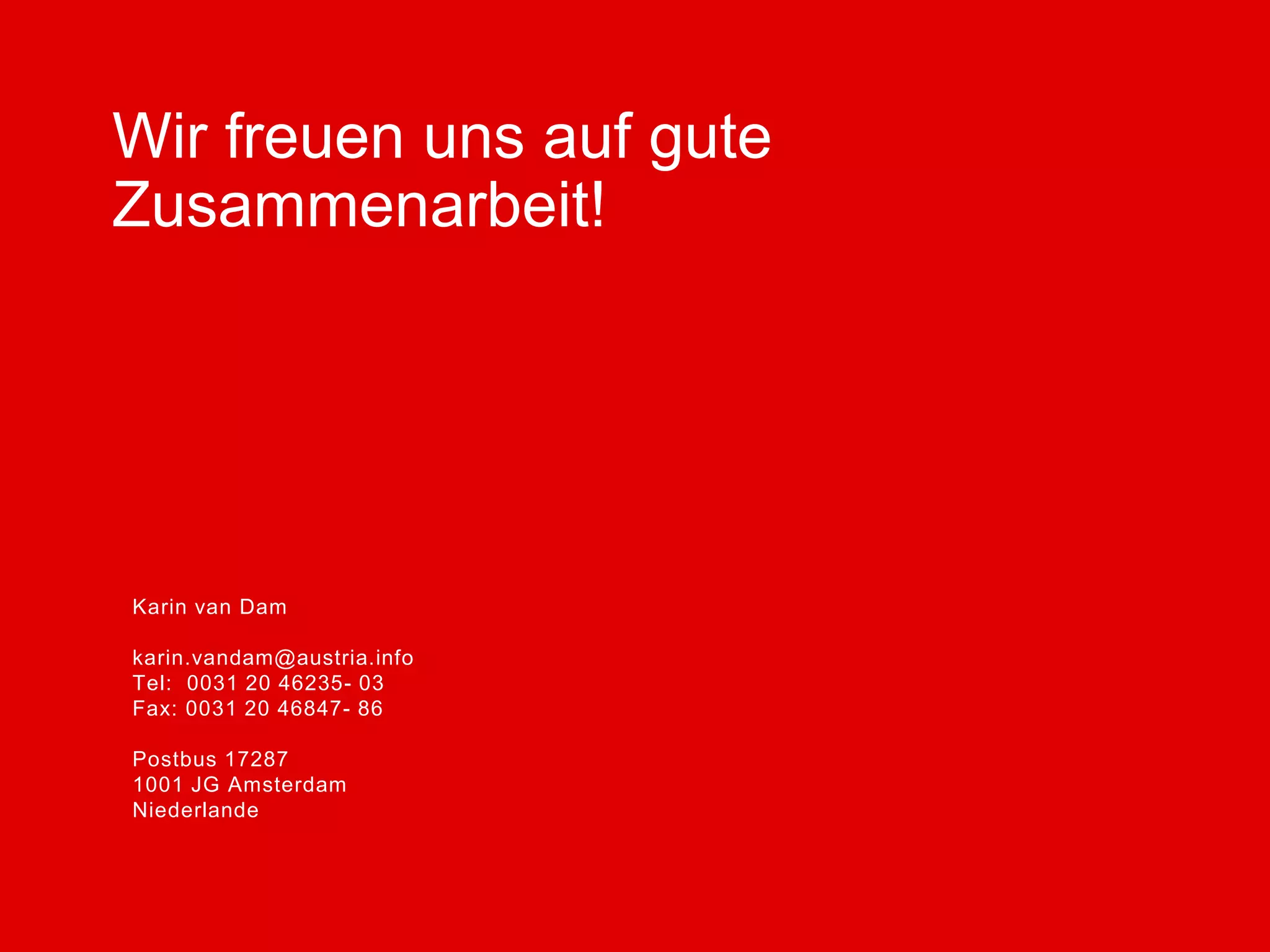 Karin van Dam
karin.vandam@austria.info
Tel: 0031 20 46235- 03
Fax: 0031 20 46847- 86
Postbus 17287
1001 JG Amsterdam
Niederlande
Vorname Nachname
vorname.nachname@austria.info
Tel: 0049 30 219148-DW
Fax: 0049 30 213 66 73
Straße 64
PLZ Stadt
Land
Wir freuen uns auf gute
Zusammenarbeit!
 