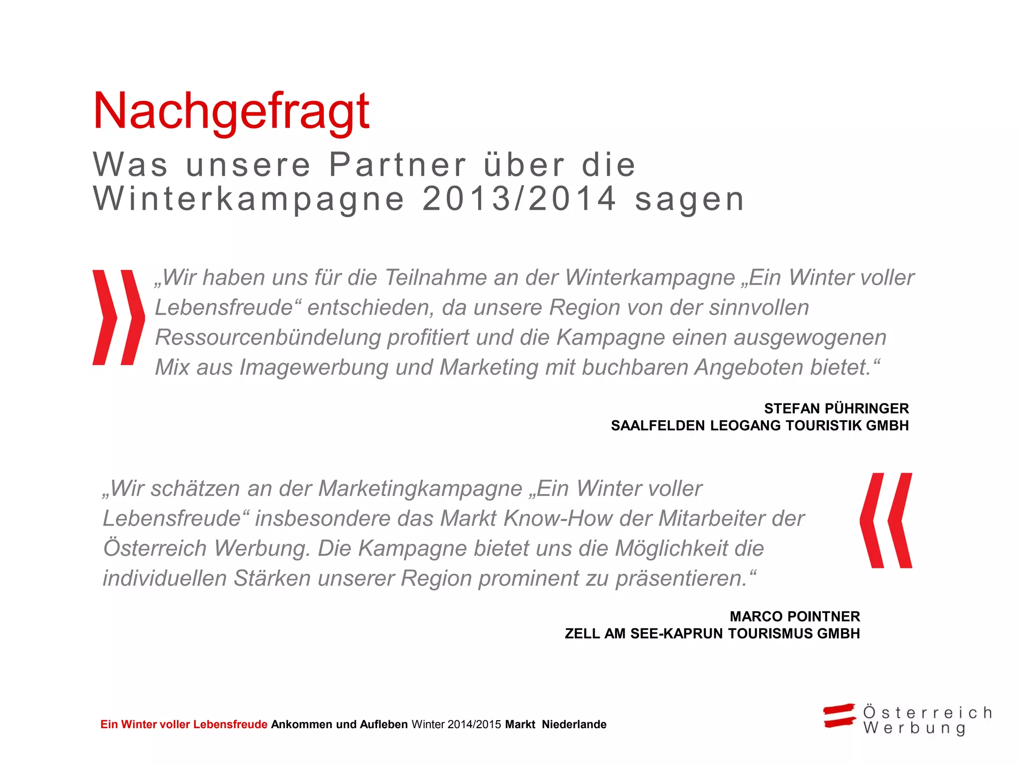 Ein Winter voller Lebensfreude Ankommen und Aufleben Winter 2014/2015 Markt Niederlande
„Wir haben uns für die Teilnahme an der Winterkampagne „Ein Winter voller
Lebensfreude“ entschieden, da unsere Region von der sinnvollen
Ressourcenbündelung profitiert und die Kampagne einen ausgewogenen
Mix aus Imagewerbung und Marketing mit buchbaren Angeboten bietet.“
STEFAN PÜHRINGER
SAALFELDEN LEOGANG TOURISTIK GMBH
MARCO POINTNER
ZELL AM SEE-KAPRUN TOURISMUS GMBH
Nachgefragt
Was unsere Partner über die
Winterkampagne 2013/2014 sagen
„Wir schätzen an der Marketingkampagne „Ein Winter voller
Lebensfreude“ insbesondere das Markt Know-How der Mitarbeiter der
Österreich Werbung. Die Kampagne bietet uns die Möglichkeit die
individuellen Stärken unserer Region prominent zu präsentieren.“
 