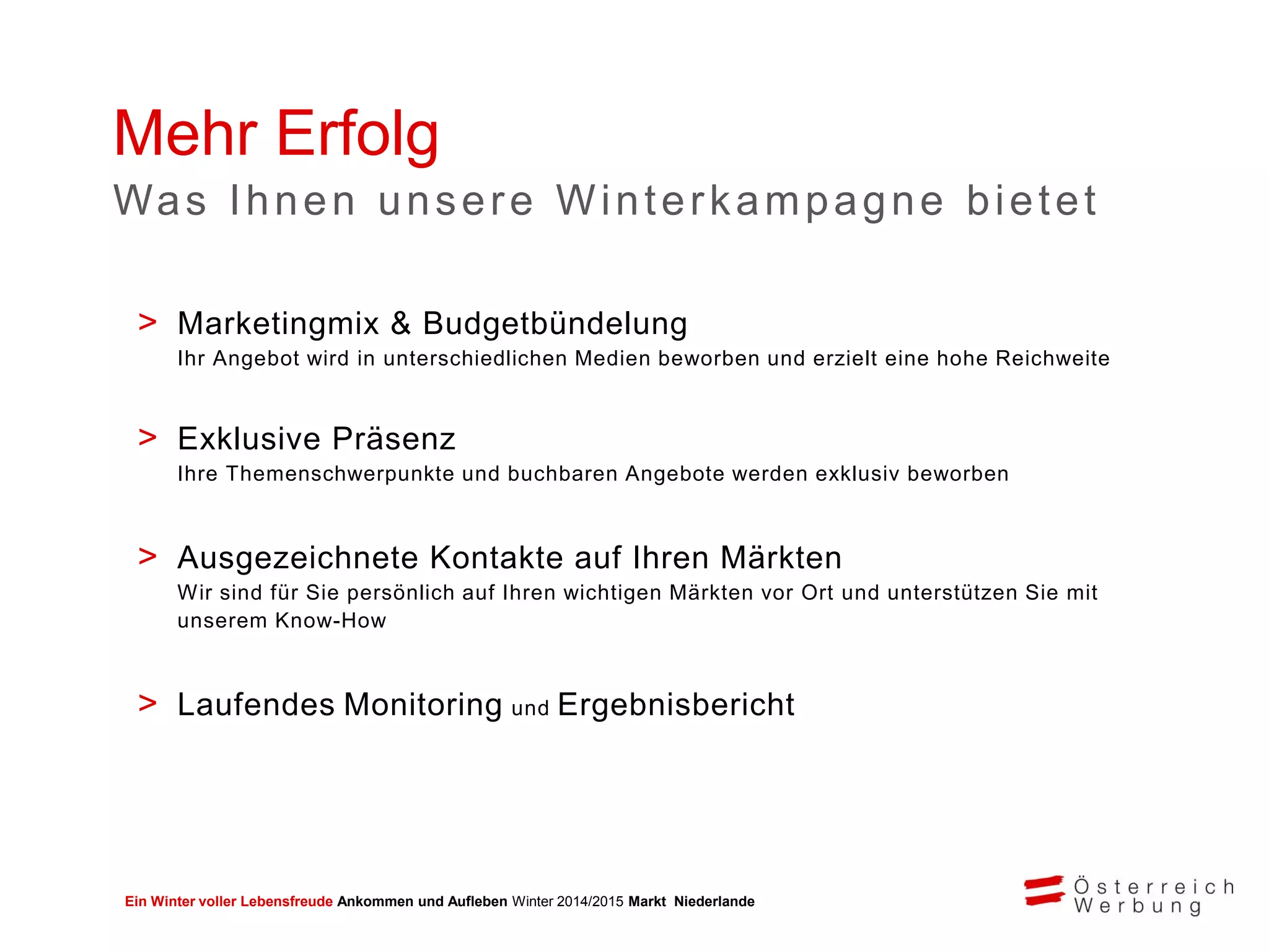 Ein Winter voller Lebensfreude Ankommen und Aufleben Winter 2014/2015 Markt Niederlande
Mehr Erfolg
> Marketingmix & Budgetbündelung
Ihr Angebot wird in unterschiedlichen Medien beworben und erzielt eine hohe Reichweite
> Exklusive Präsenz
Ihre Themenschwerpunkte und buchbaren Angebote werden exklusiv beworben
> Ausgezeichnete Kontakte auf Ihren Märkten
Wir sind für Sie persönlich auf Ihren wichtigen Märkten vor Ort und unterstützen Sie mit
unserem Know-How
> Laufendes Monitoring und Ergebnisbericht
Was Ihnen unsere Winterkampagne bietet
 