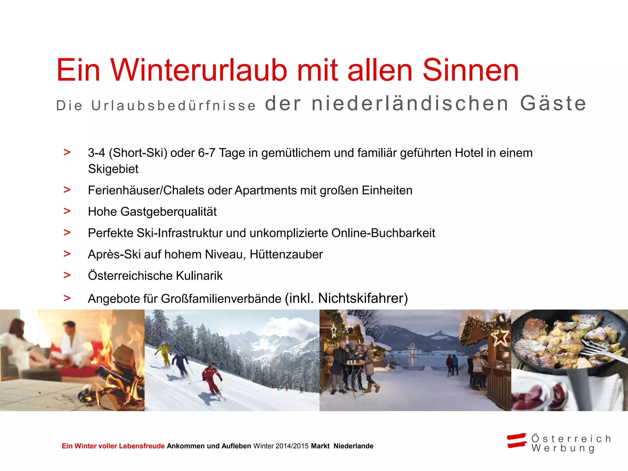 Ein Winter voller Lebensfreude Ankommen und Aufleben Winter 2014/2015 Markt Niederlande
Ein Winterurlaub mit allen Sinnen
D i e U r l a u b s b e d ü r f n i s s e der niederländischen Gäste
> 3-4 (Short-Ski) oder 6-7 Tage in gemütlichem und familiär geführten Hotel in einem
Skigebiet
> Ferienhäuser/Chalets oder Apartments mit großen Einheiten
> Hohe Gastgeberqualität
> Perfekte Ski-Infrastruktur und unkomplizierte Online-Buchbarkeit
> Après-Ski auf hohem Niveau, Hüttenzauber
> Österreichische Kulinarik
> Angebote für Großfamilienverbände (inkl. Nichtskifahrer)
> Kinderskischulen mit niederländisch sprechender Betreuung
 