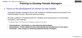 © CICOM BRAINS Inc.
Training to Develop Female Managers
1. Focus on the development of women as role models
Successful female managers act as role models to motivate aspiring successors and
cultivate better human resources among women.
Provide a platform of opportunities for valuable work experiences in coordination,
innovation, and training.
＊by Matsushi Matsuo「The Advancement of Managers」published by Toyo Keizai
• (Coordination)---Participate in cross-departmental projects.
• (Innovation)---Think outside the box and promote the development of new ideas.
• (Training)---Take charge of mentoring potential female managers.
 