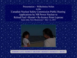 Presentation ~ Wilhelmina Nolan
                            to the
Canadian Nuclear Safety Commission Public Hearing
       Applications by NB Power Nuclear to
  Reload Fuel • Restart • Re-licence Point Lepreau
          Saint John, New Brunswick • Dec 1-2, 2011




WISDOM • LOVE • RESPECT • BRAVERY • HONESTY • HUMILITY • TRUTH
 