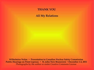 THANK YOU

                            All My Relations




   Wilhelmina Nolan • Presentation to Canadian Nuclear Safety Commission
Public Hearings on Point Lepreau • St. John New Brunswick • December 1-2, 2011
         Photographs by the author or under Creative Commons License
 