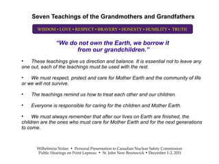 Seven Teachings of the Grandmothers and Grandfathers

       WISDOM • LOVE • RESPECT • BRAVERY • HONESTY • HUMILITY • TRUTH


                 “We do not own the Earth, we borrow it
                       from our grandchildren.”

    These teachings give us direction and balance. It is essential not to leave any
one out, each of the teachings must be used with the rest.

    We must respect, protect and care for Mother Earth and the community of life
or we will not survive.

    The teachings remind us how to treat each other and our children.

    Everyone is responsible for caring for the children and Mother Earth.

     We must always remember that after our lives on Earth are finished, the
children are the ones who must care for Mother Earth and for the next generations
to come.



       Wilhelmina Nolan • Personal Presentation to Canadian Nuclear Safety Commission
       Public Hearings on Point Lepreau • St. John New Brunswick • December 1-2, 2011
 
