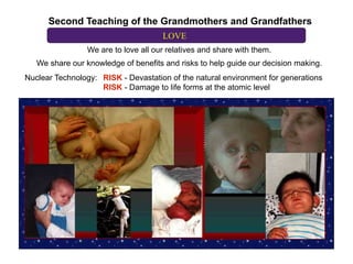 Second Teaching of the Grandmothers and Grandfathers
                                      LOVE
                 We are to love all our relatives and share with them.
   We share our knowledge of benefits and risks to help guide our decision making.
Nuclear Technology: RISK - Devastation of the natural environment for generations
                    RISK - Damage to life forms at the atomic level
 