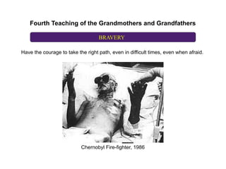 Fourth Teaching of the Grandmothers and Grandfathers

                                   BRAVERY

Have the courage to take the right path, even in difficult times, even when afraid.




                           Chernobyl Fire-fighter, 1986
 
