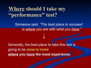 Where  should I take my “performance” test? Someone said,  “The best place to succeed  is  where  you are with what you  have .”   ↓ Generally, the best place to take this test is  going to be  close to home where  you  have  the most experience. 