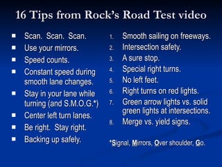 16 Tips from Rock’s Road Test video Scan.  Scan.  Scan. Use your mirrors. Speed counts. Constant speed during smooth lane changes. Stay in your lane while turning (and S.M.O.G. * ) Center left turn lanes. Be right.  Stay right. Backing up safely. Smooth sailing on freeways. Intersection safety. A sure stop. Special right turns. No left feet. Right turns on red lights. Green arrow lights vs. solid green lights at intersections. Merge vs. yield signs. * S ignal,  M irrors,  O ver shoulder,  G o. 